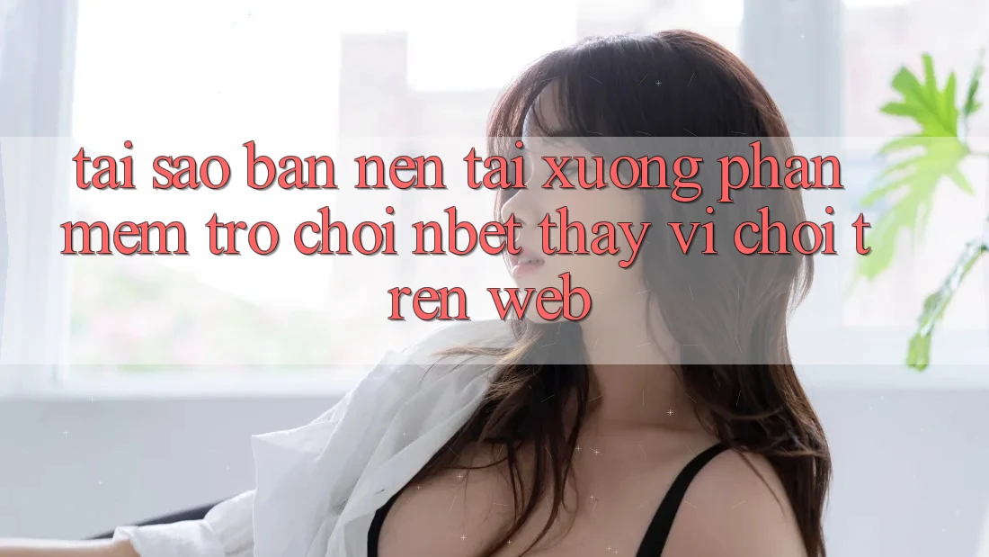 Tại Sao Bạn Nên Tải xuống Phần mềm Trò chơi NBET Thay Vì Chơi Trên Web?
