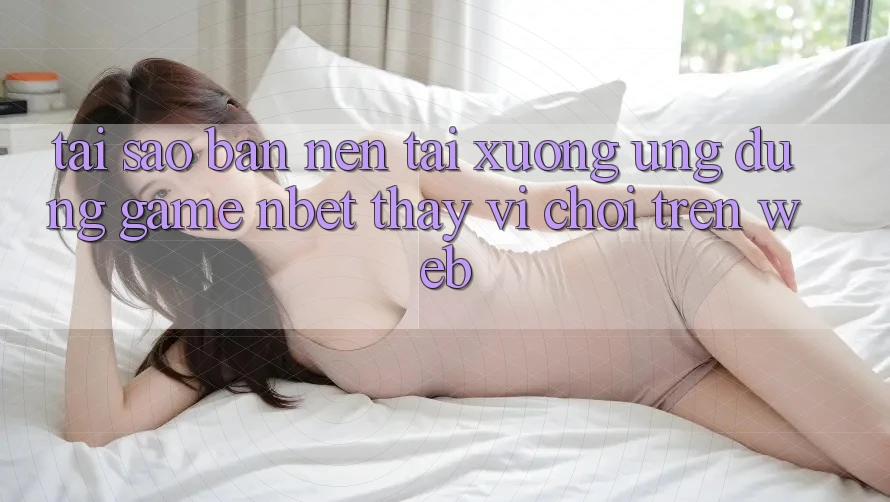 Tại Sao Bạn Nên Tải xuống Ứng Dụng Game NBET Thay Vì Chơi Trên Web?