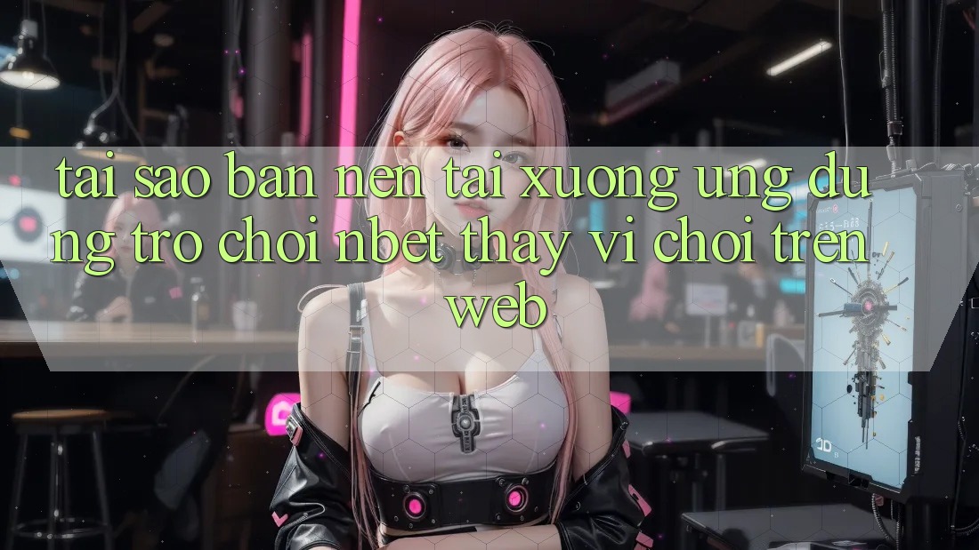 Tại Sao Bạn Nên Tải xuống Ứng Dụng Trò chơi NBET Thay Vì Chơi Trên Web?