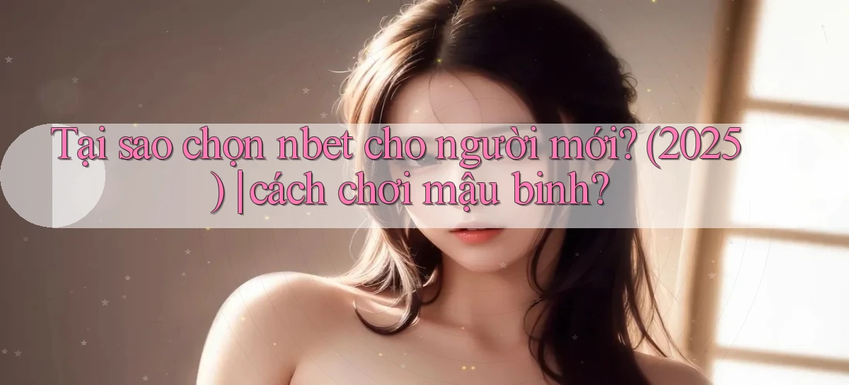 Tại sao chọn nbet cho người mới (2025) cách chơi mậu binh