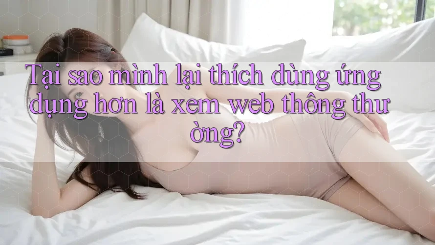 Tại sao mình lại thích dùng ứng dụng hơn là xem web thông thường?