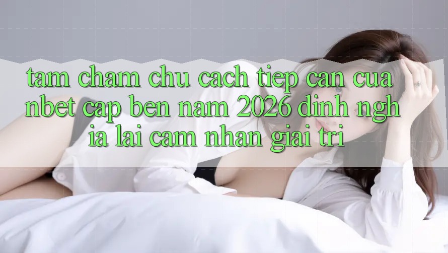 Tầm Chăm chú Cách tiếp cận Của NBET Cập bến Năm 2026: Định Nghĩa Lại Cảm nhận Giải Trí