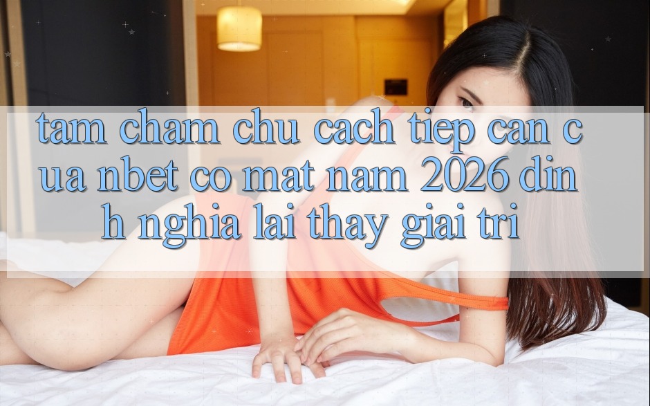Tầm Chăm chú Cách tiếp cận Của NBET Có mặt Năm 2026: Định Nghĩa Lại Thấy Giải Trí