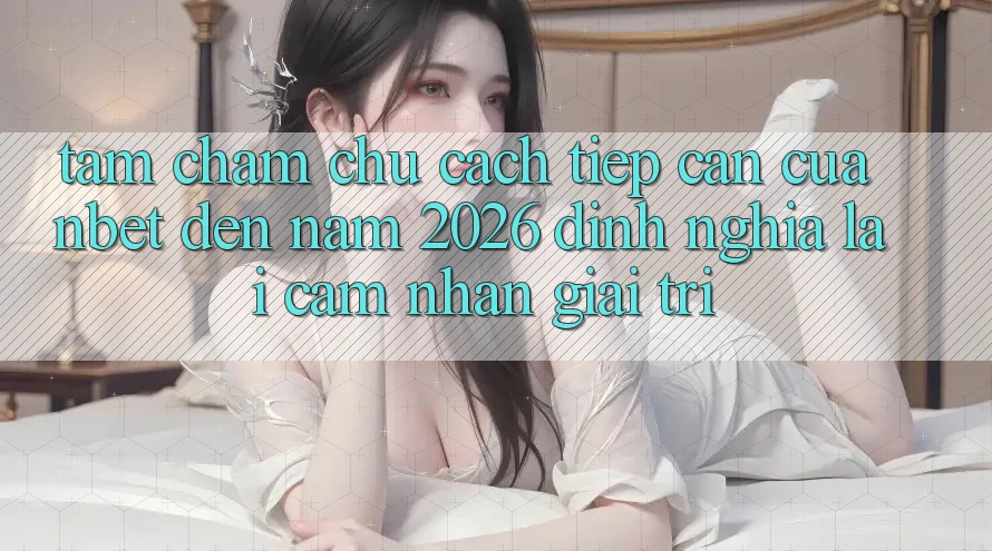 Tầm Chăm chú Cách tiếp cận Của NBET Đến Năm 2026: Định Nghĩa Lại Cảm nhận Giải Trí