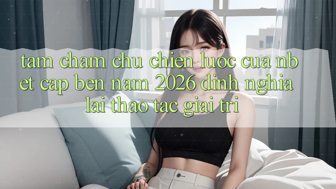 Tầm Chăm chú Chiến Lược Của NBET Cập bến Năm 2026: Định Nghĩa Lại Thao tác Giải Trí