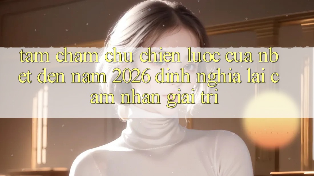 Tầm Chăm chú Chiến lược Của NBET Đến Năm 2026: Định Nghĩa Lại Cảm nhận Giải Trí