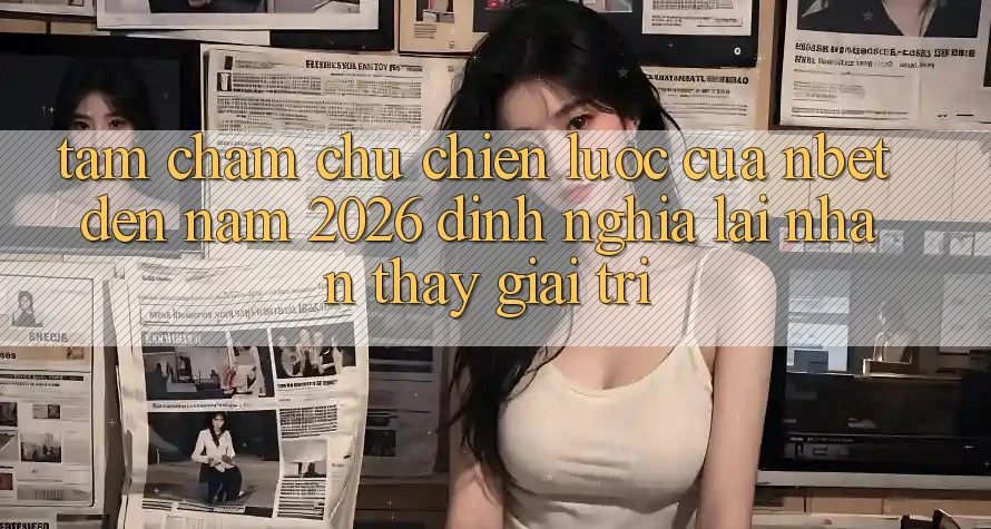 Tầm Chăm chú Chiến lược Của NBET Đến Năm 2026: Định Nghĩa Lại Nhận thấy Giải Trí