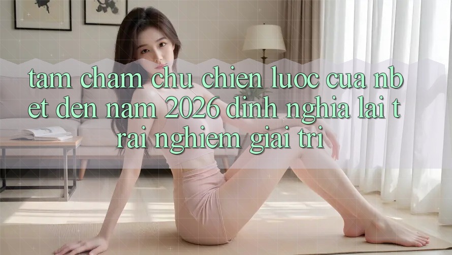 Tầm Chăm chú Chiến Lược Của NBET Đến Năm 2026: Định Nghĩa Lại Trải Nghiệm Giải Trí