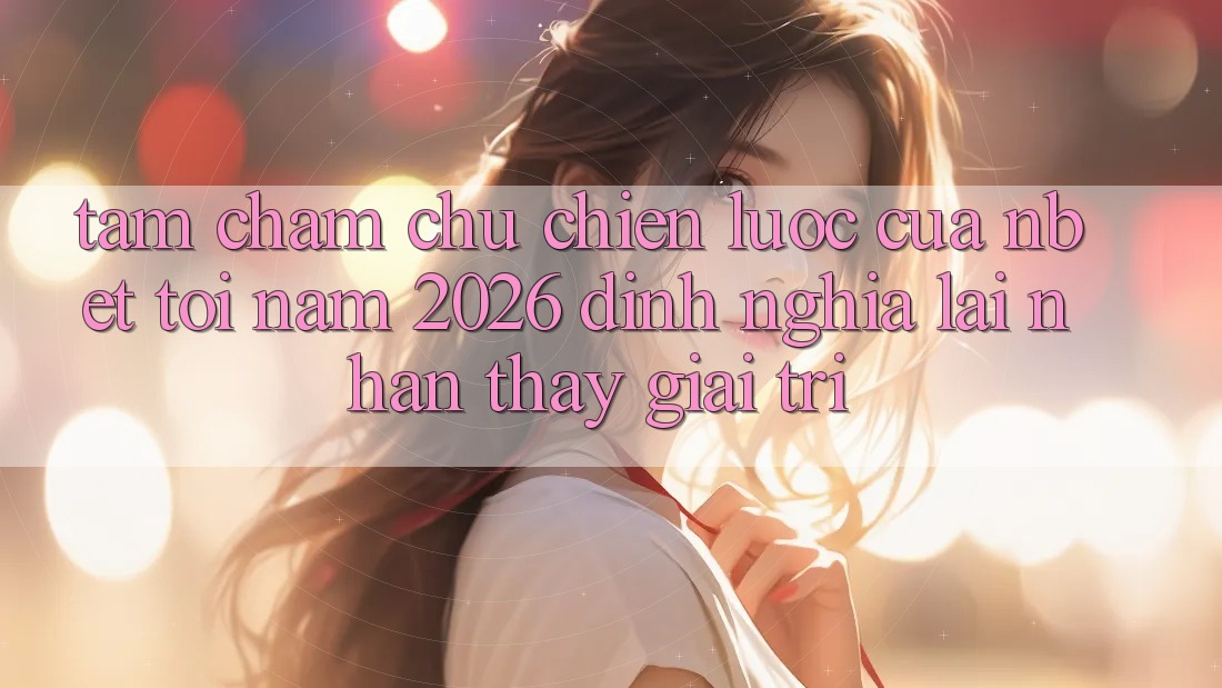 Tầm Chăm chú Chiến Lược Của NBET Tới Năm 2026: Định Nghĩa Lại Nhận thấy Giải Trí