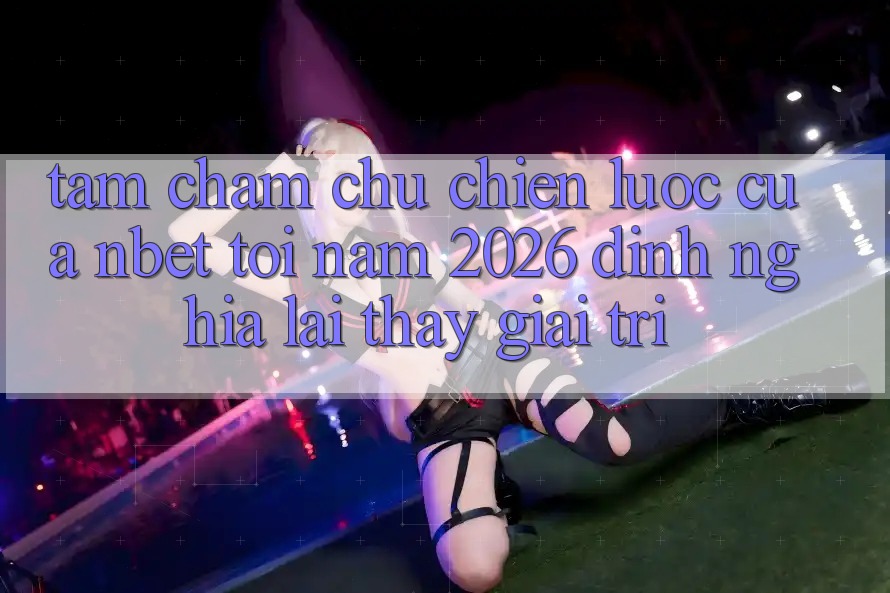 Tầm Chăm chú Chiến Lược Của NBET Tới Năm 2026: Định Nghĩa Lại Thấy Giải Trí