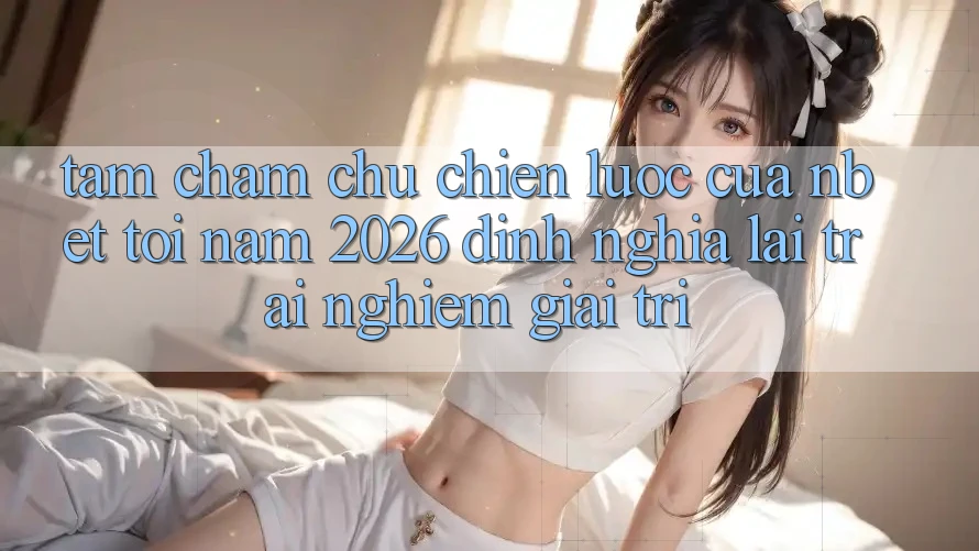 Tầm Chăm chú Chiến Lược Của NBET Tới Năm 2026: Định Nghĩa Lại Trải Nghiệm Giải Trí