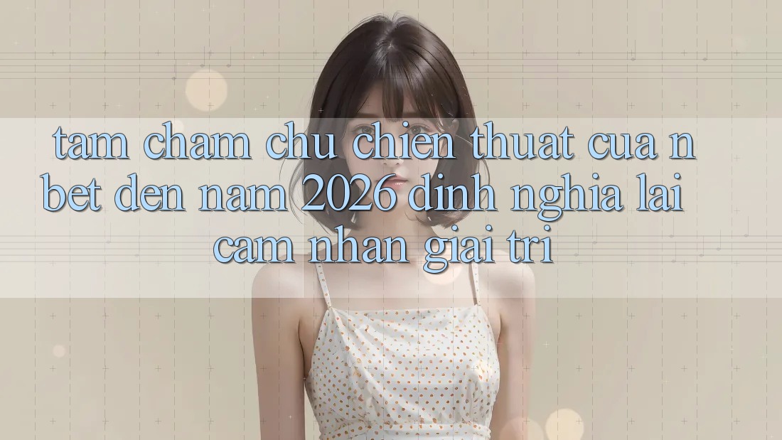 Tầm Chăm chú Chiến thuật Của NBET Đến Năm 2026: Định Nghĩa Lại Cảm nhận Giải Trí