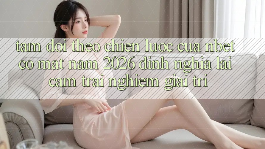 Tầm Dõi theo Chiến Lược Của NBET Có mặt Năm 2026: Định Nghĩa Lại Cảm trải nghiệm Giải Trí