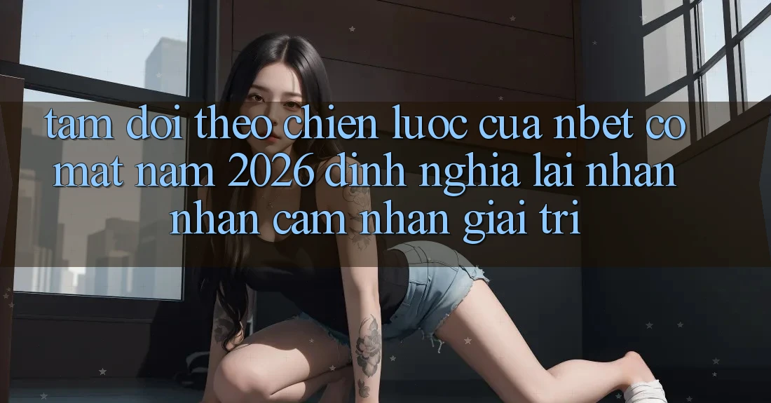 Tầm Dõi theo Chiến lược Của NBET Có mặt Năm 2026: Định Nghĩa Lại Nhận nhận cảm nhận Giải Trí