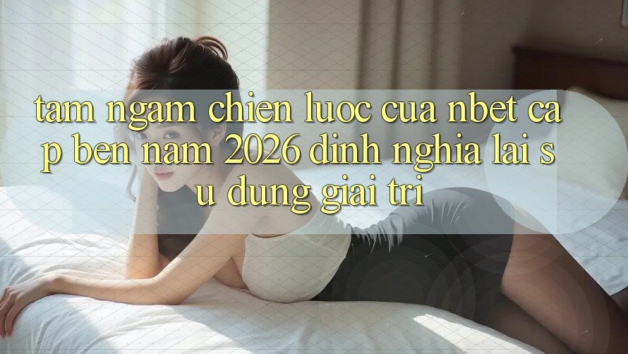 Tầm Ngắm Chiến Lược Của NBET Cập bến Năm 2026: Định Nghĩa Lại Sử dụng Giải Trí