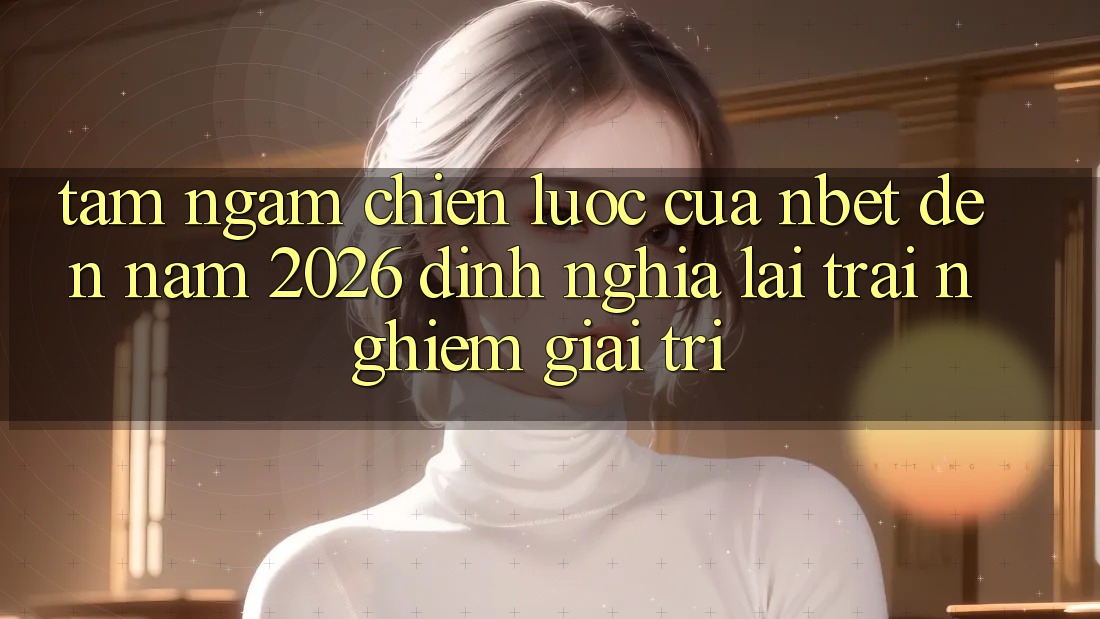Tầm Ngắm Chiến Lược Của NBET Đến Năm 2026: Định Nghĩa Lại Trải Nghiệm Giải Trí