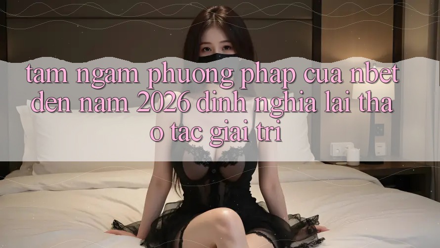 Tầm Ngắm Phương pháp Của NBET Đến Năm 2026: Định Nghĩa Lại Thao tác Giải Trí