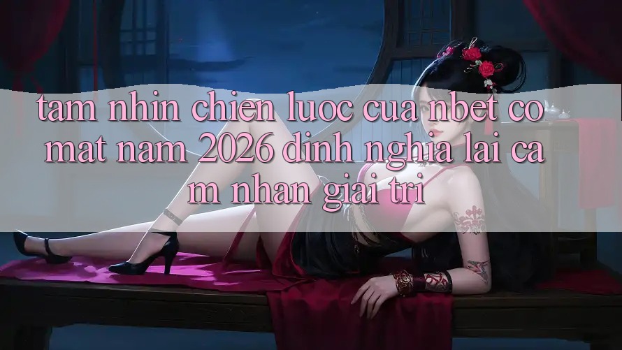 Tầm Nhìn Chiến Lược Của NBET Có mặt Năm 2026: Định Nghĩa Lại Cảm nhận Giải Trí