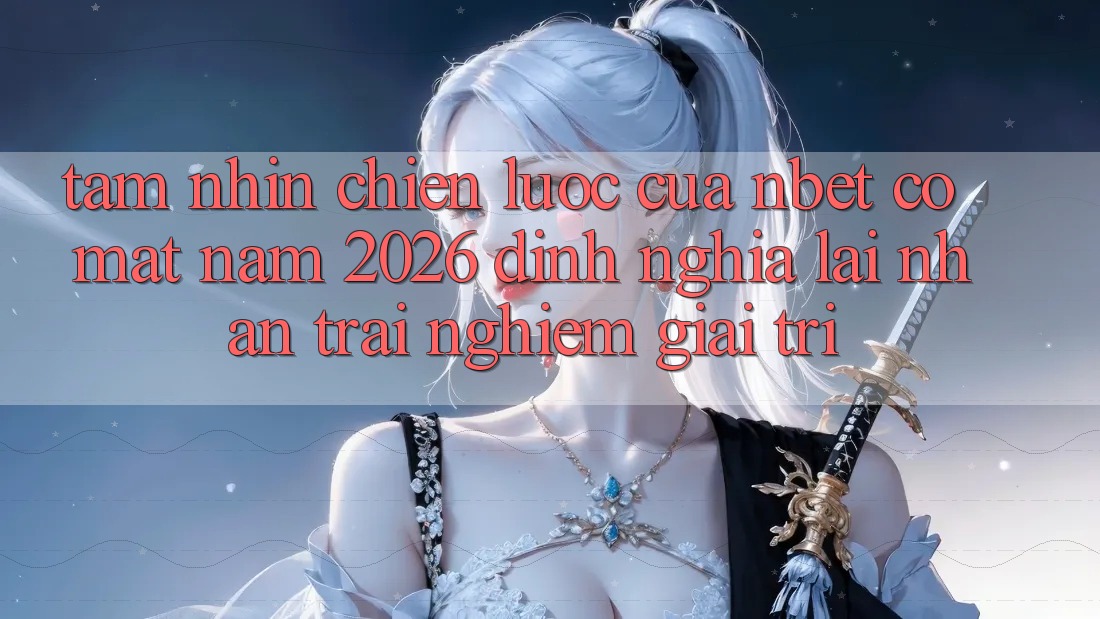 Tầm Nhìn Chiến Lược Của NBET Có mặt Năm 2026: Định Nghĩa Lại Nhận trải nghiệm Giải Trí