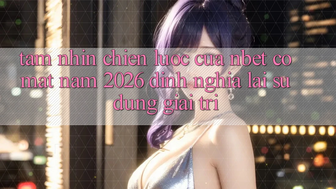 Tầm Nhìn Chiến Lược Của NBET Có mặt Năm 2026: Định Nghĩa Lại Sử dụng Giải Trí