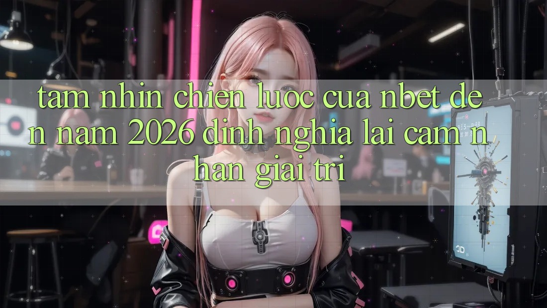 Tầm Nhìn Chiến Lược Của NBET Đến Năm 2026: Định Nghĩa Lại Cảm nhận Giải Trí