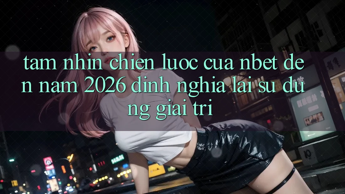 Tầm Nhìn Chiến Lược Của NBET Đến Năm 2026: Định Nghĩa Lại Sử dụng Giải Trí