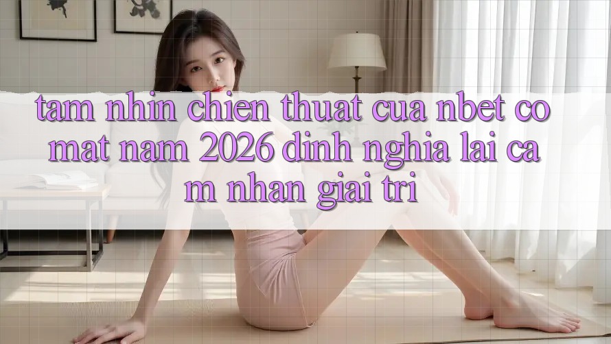 Tầm Nhìn Chiến thuật Của NBET Có mặt Năm 2026: Định Nghĩa Lại Cảm nhận Giải Trí