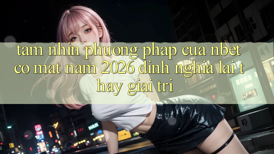 Tầm Nhìn Phương pháp Của NBET Có mặt Năm 2026: Định Nghĩa Lại Thấy Giải Trí