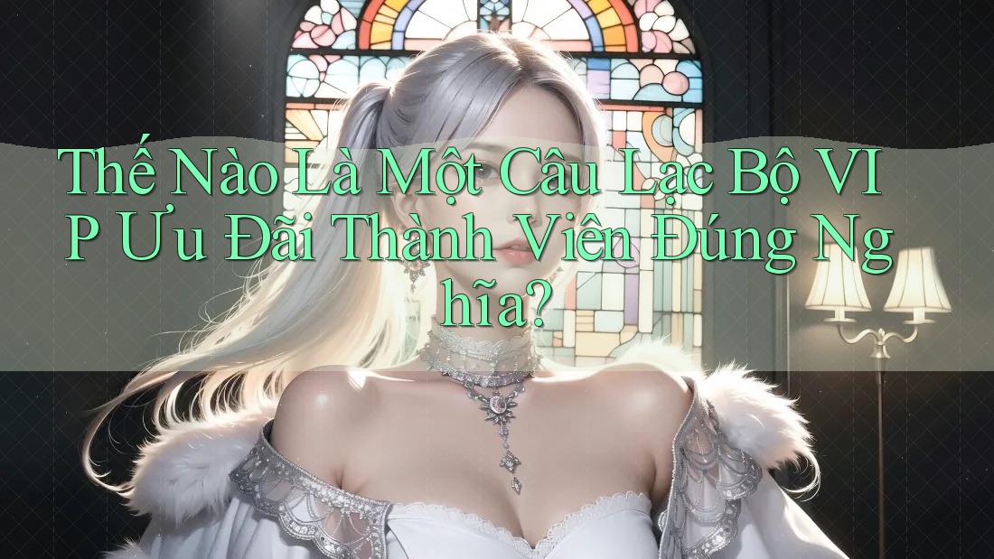 Thế Nào Là Một Câu Lạc Bộ VIP Ưu Đãi Thành Viên Đúng Nghĩa?