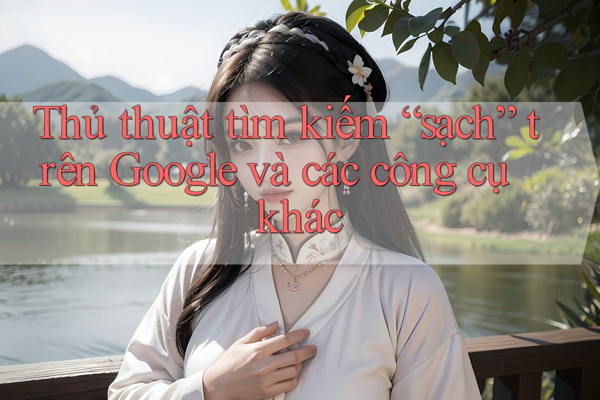 Thủ thuật tìm kiếm “sạch” trên Google và các công cụ khác