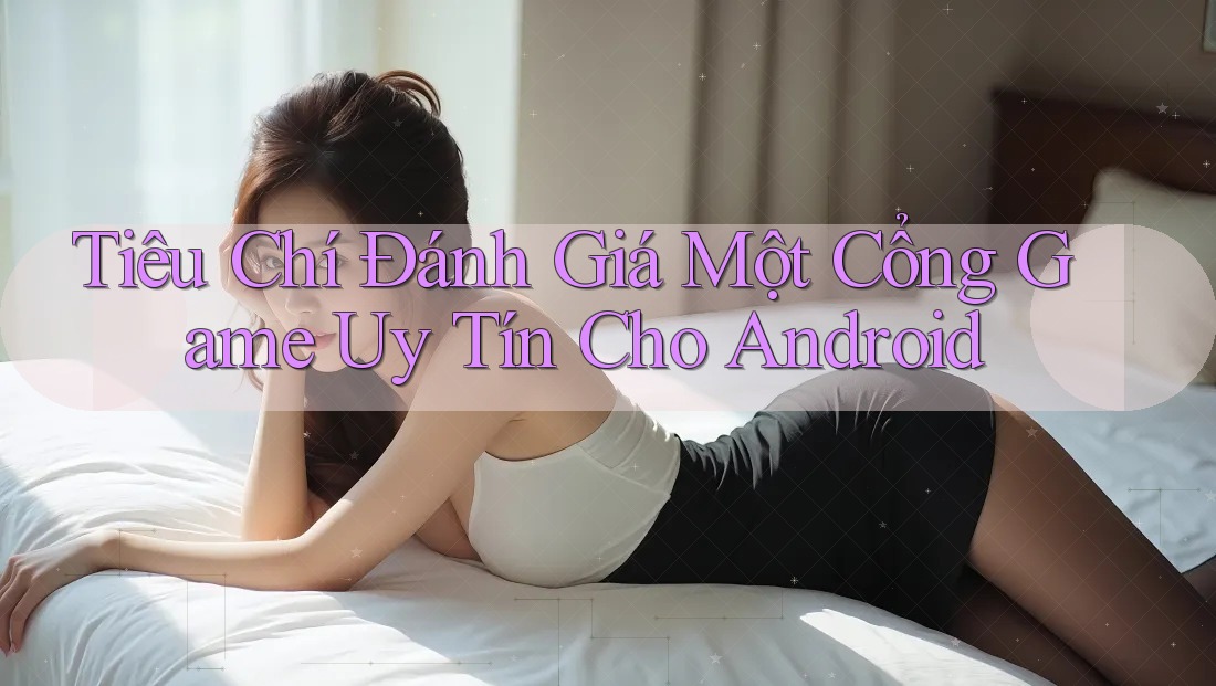 Tiêu Chí Đánh Giá Một Cổng Game Uy Tín Cho Android
