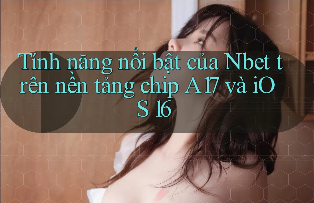 Tính năng nổi bật của Nbet trên nền tảng chip A17 và iOS 16