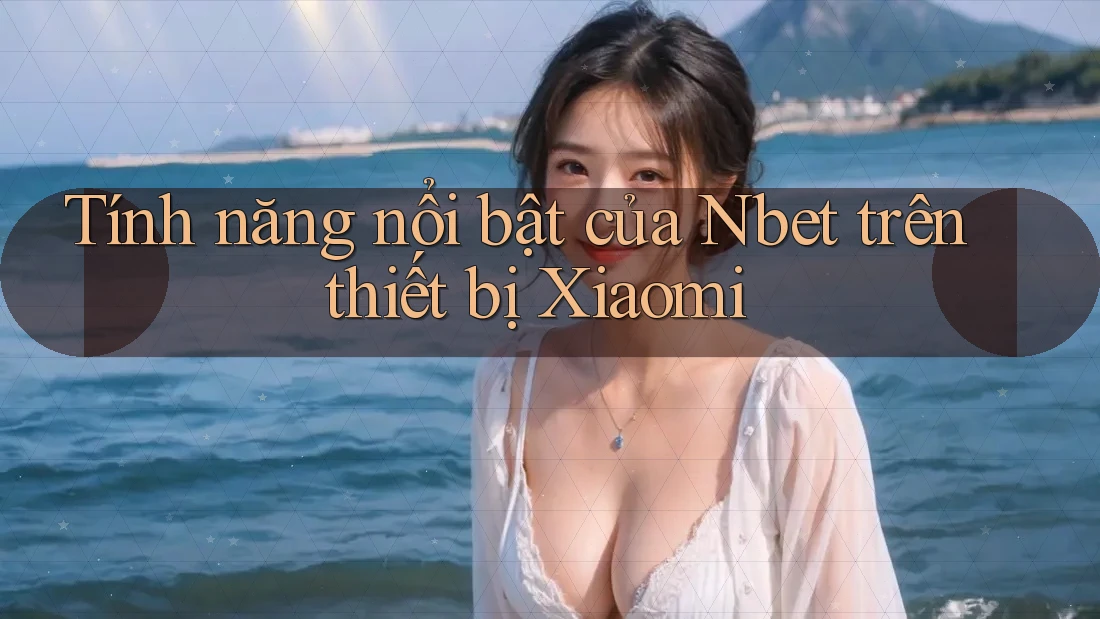Tính năng nổi bật của Nbet trên thiết bị Xiaomi