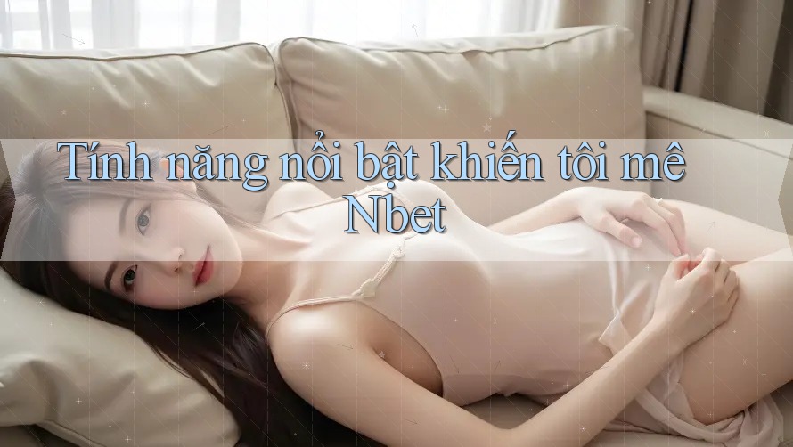 Tính năng nổi bật khiến tôi mê Nbet Tính năng nổi bật khiến tôi mê Nbet