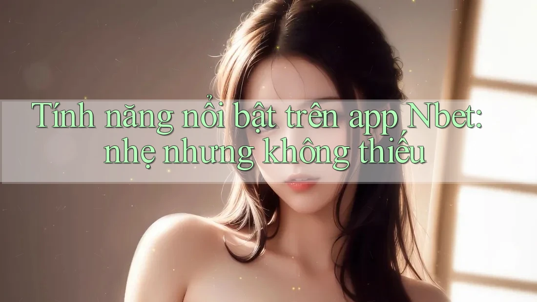 Tính năng nổi bật trên app Nbet: nhẹ nhưng không thiếu