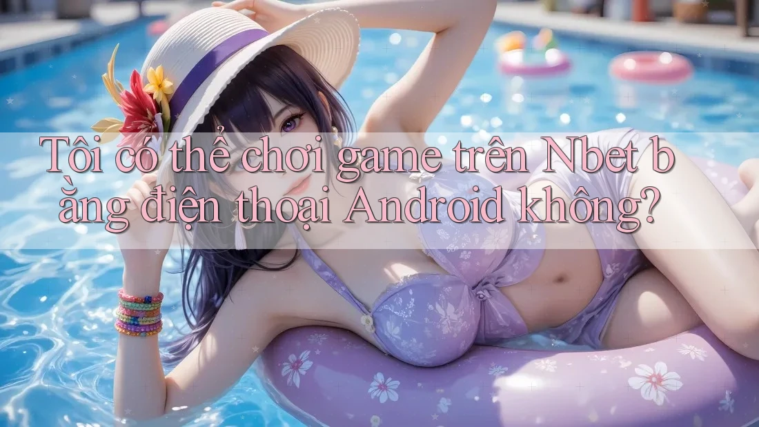 Tôi có thể chơi game trên Nbet bằng điện thoại Android không?