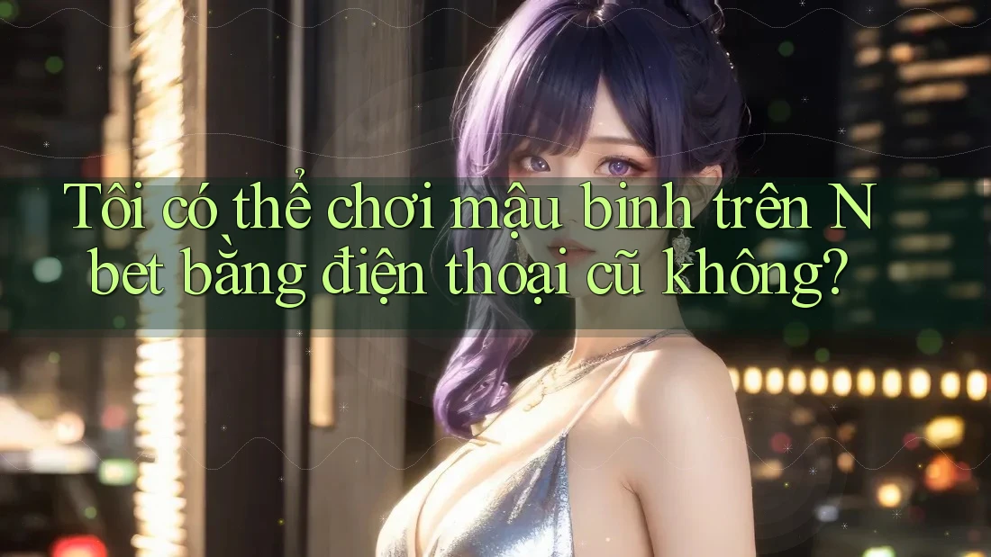 Tôi có thể chơi mậu binh trên Nbet bằng điện thoại cũ không?