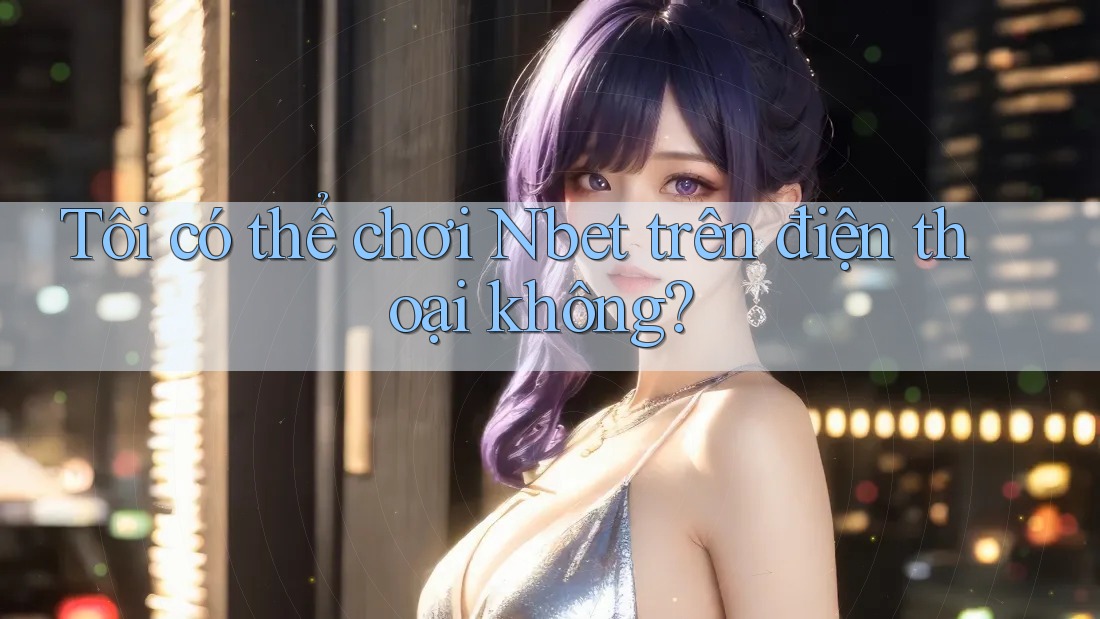 Tôi có thể chơi Nbet trên điện thoại không?