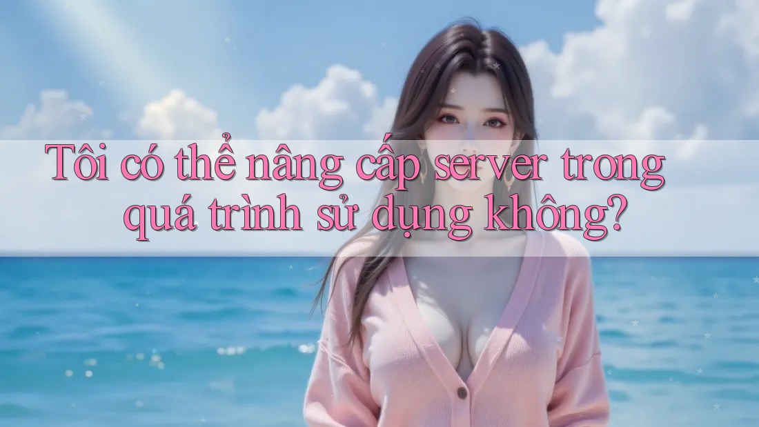 Tôi có thể nâng cấp server trong quá trình sử dụng không?