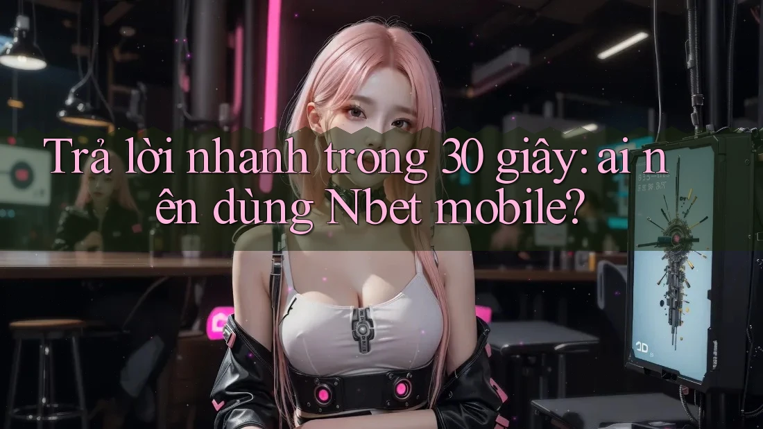 Trả lời nhanh trong 30 giây: ai nên dùng Nbet mobile?