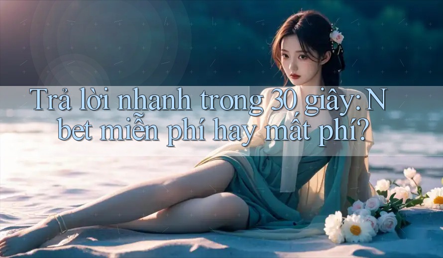Trả lời nhanh trong 30 giây: Nbet miễn phí hay mất phí?