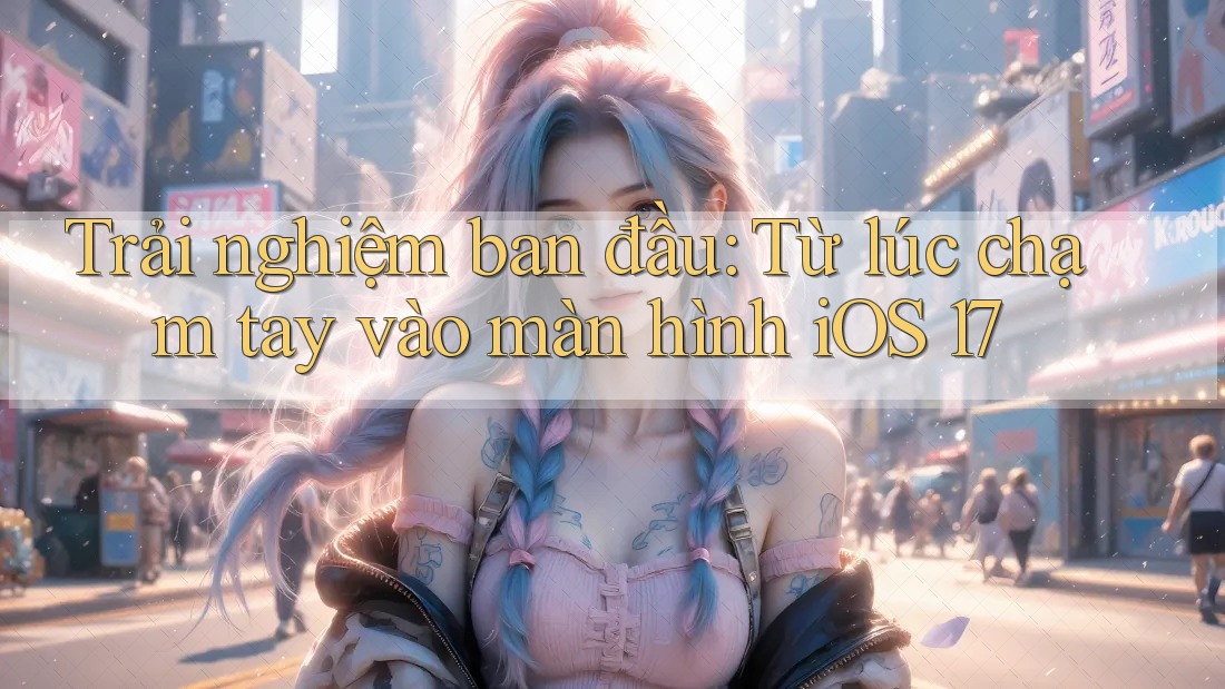Trải nghiệm ban đầu: Từ lúc chạm tay vào màn hình iOS 17