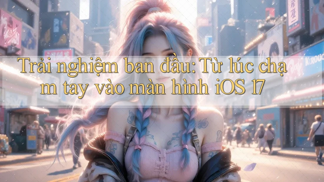 Trải nghiệm ban đầu: Từ lúc chạm tay vào màn hình iOS 17