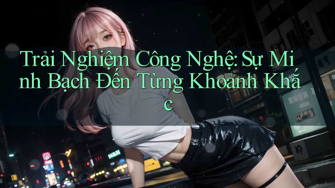 Trải Nghiệm Công Nghệ: Sự Minh Bạch Đến Từng Khoảnh Khắc