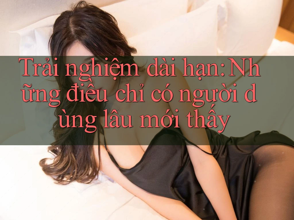 Trải nghiệm dài hạn: Những điều chỉ có người dùng lâu mới thấy