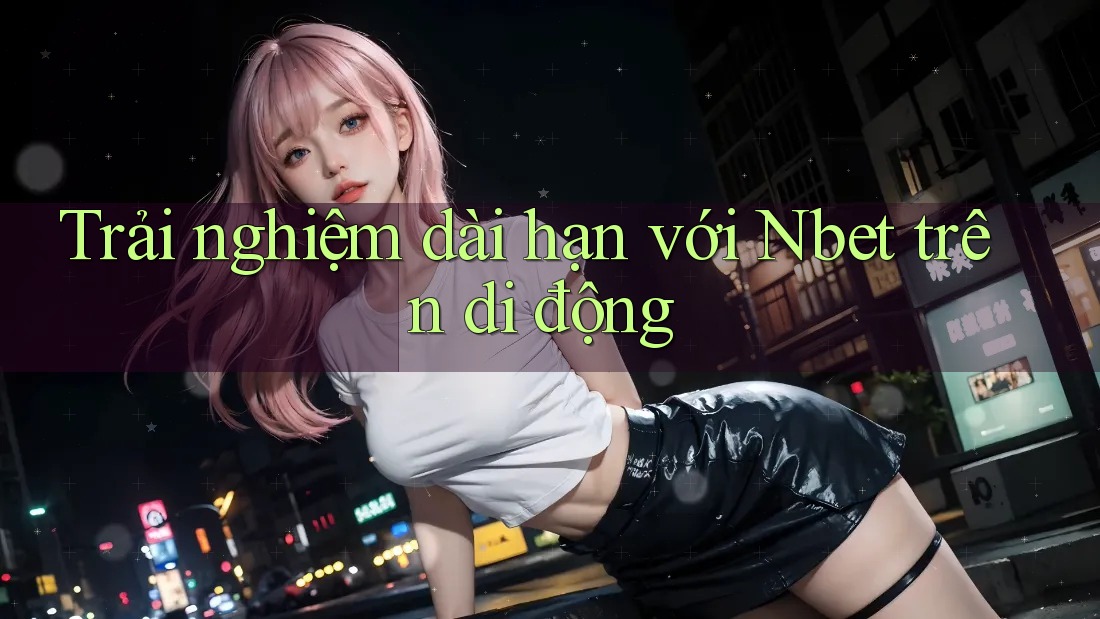 Trải nghiệm dài hạn với Nbet trên di động