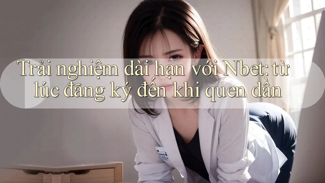 Trải nghiệm dài hạn với Nbet: từ lúc đăng ký đến khi quen dần