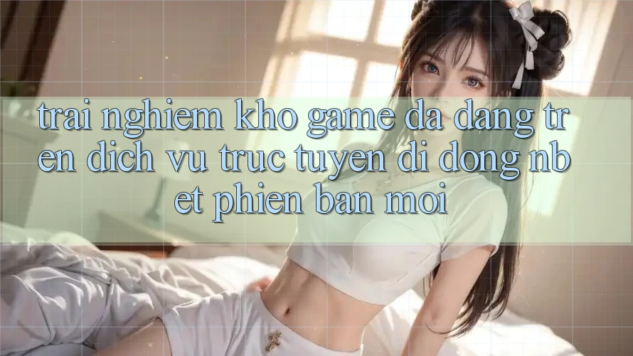 Trải nghiệm Kho Game Đa Dạng Trên Dịch vụ trực tuyến di động NBET Phiên Bản Mới