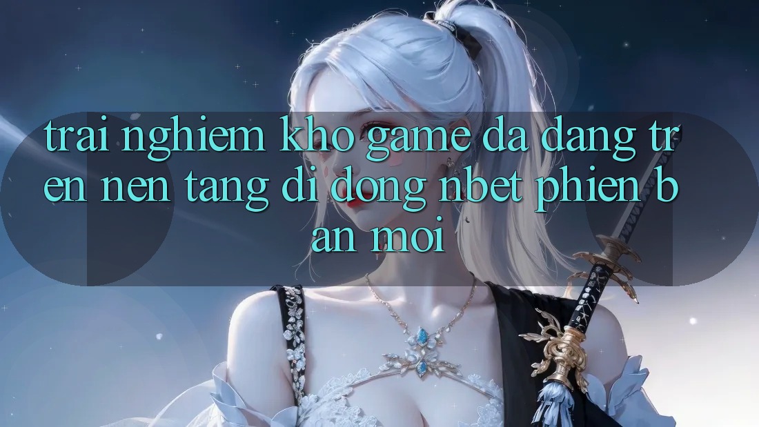 Trải nghiệm Kho Game Đa Dạng Trên Nền tảng di động NBET Phiên Bản Mới