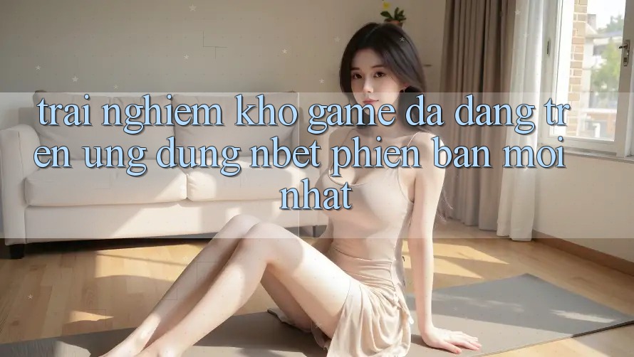 Trải nghiệm Kho Game Đa Dạng Trên Ứng Dụng NBET Phiên Bản Mới nhất
